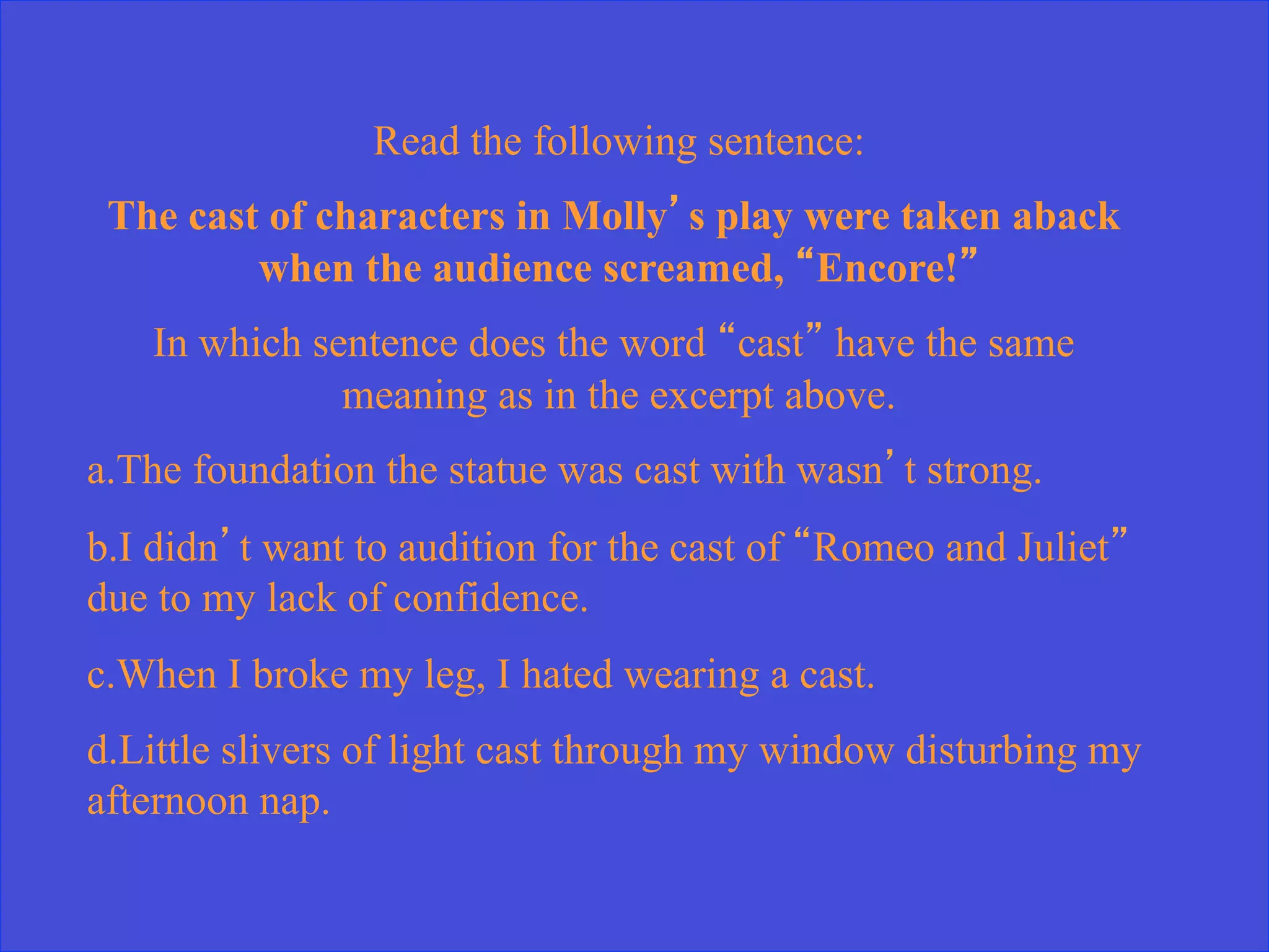 Read the following sentence:
The cast of characters in Molly’s play were taken aback
when the audience screamed, “Encore!”
In which sentence does the word “cast” have the same
meaning as in the excerpt above.
a. The foundation the statue was cast with wasn’t strong.
b. I didn’t want to audition for the cast of “Romeo and Juliet”
due to my lack of confidence.
c. When I broke my leg, I hated wearing a cast.
d. Little slivers of light cast through my window disturbing my
afternoon nap.
 