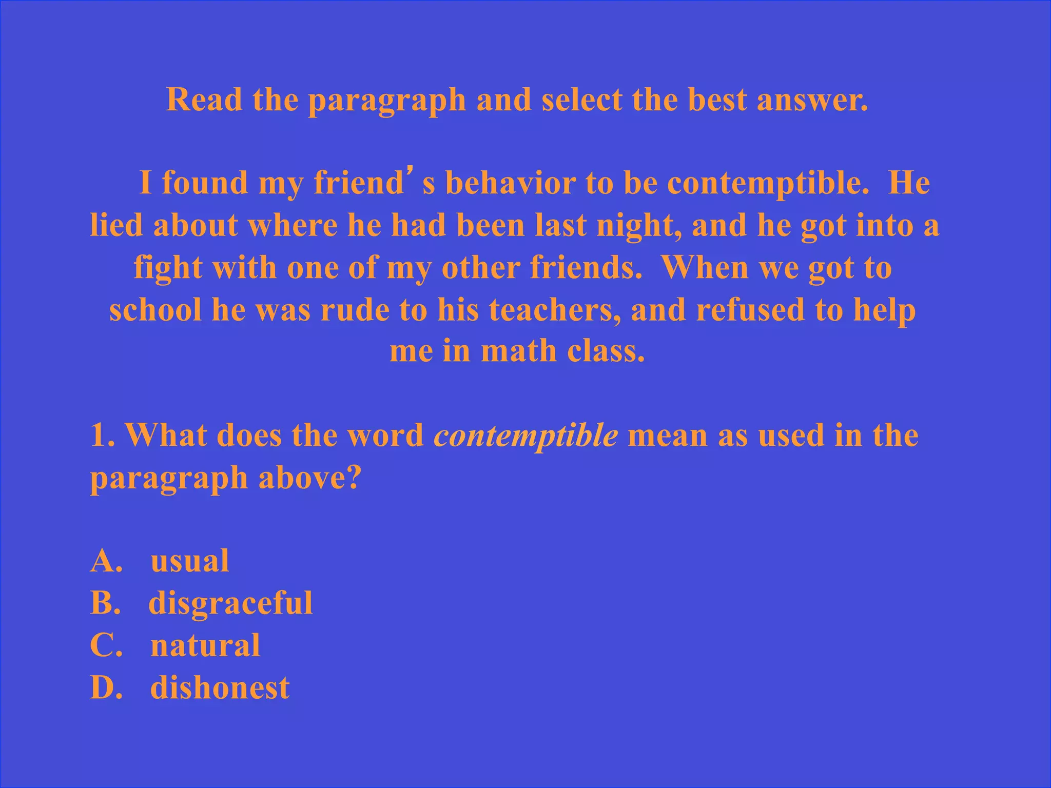 Read the paragraph and select the best answer.
I found my friend’s behavior to be contemptible. He
lied about where he had been last night, and he got into a
fight with one of my other friends. When we got to
school he was rude to his teachers, and refused to help
me in math class.
1. What does the word contemptible mean as used in the
paragraph above?
A. usual
B. disgraceful
C. natural
D. dishonest
 