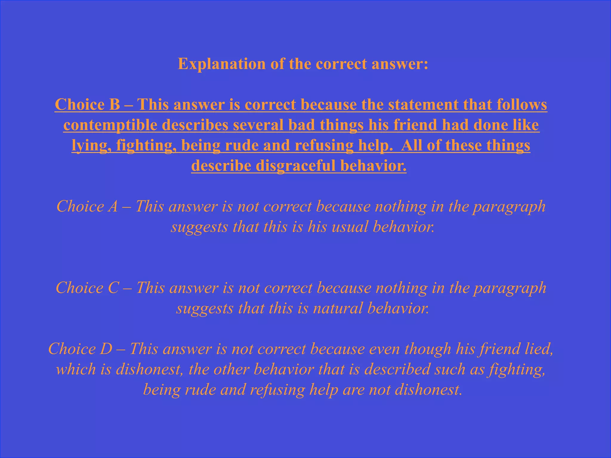 Explanation of the correct answer:
Choice B – This answer is correct because the statement that follows
contemptible describes several bad things his friend had done like
lying, fighting, being rude and refusing help. All of these things
describe disgraceful behavior.
Choice A – This answer is not correct because nothing in the paragraph
suggests that this is his usual behavior.
Choice C – This answer is not correct because nothing in the paragraph
suggests that this is natural behavior.
Choice D – This answer is not correct because even though his friend lied,
which is dishonest, the other behavior that is described such as fighting,
being rude and refusing help are not dishonest.
 