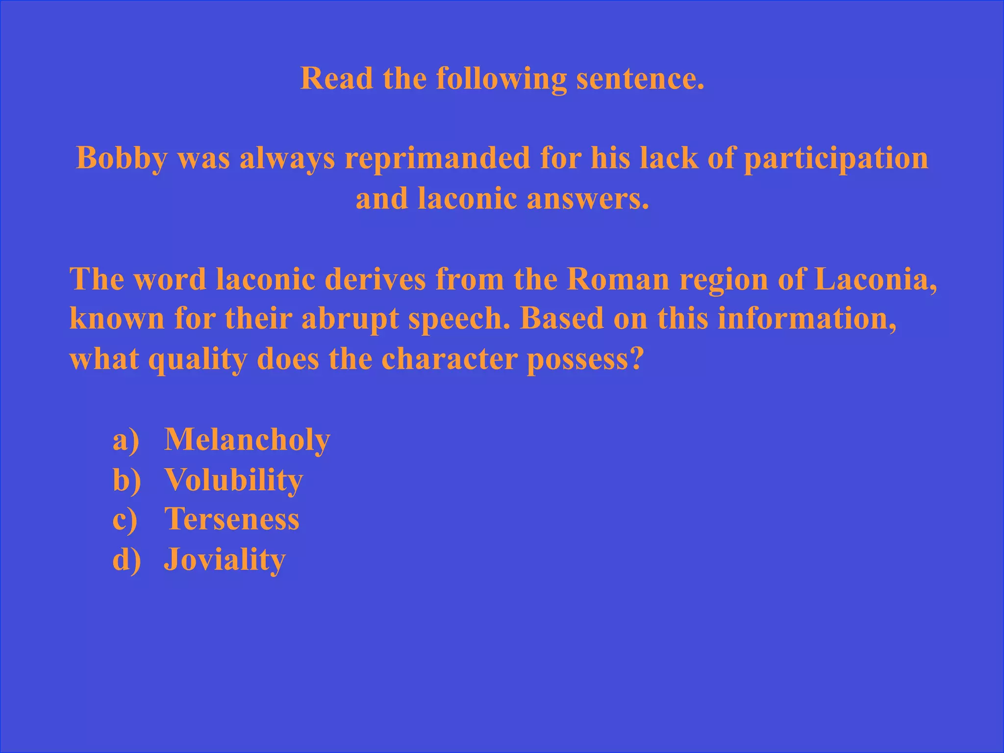 Read the following sentence.
Bobby was always reprimanded for his lack of participation
and laconic answers.
The word laconic derives from the Roman region of Laconia,
known for their abrupt speech. Based on this information,
what quality does the character possess?
a)  Melancholy
b)  Volubility
c)  Terseness
d)  Joviality
 