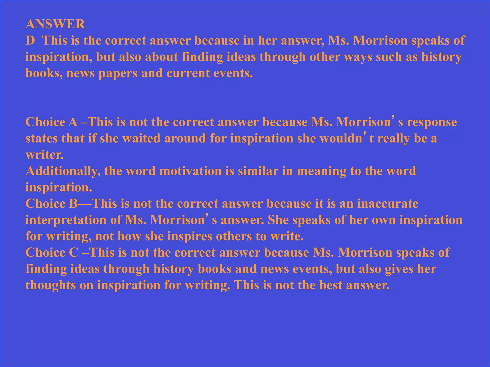 ANSWER
D This is the correct answer because in her answer, Ms. Morrison speaks of
inspiration, but also about finding ideas through other ways such as history
books, news papers and current events.
Choice A –This is not the correct answer because Ms. Morrison’s response
states that if she waited around for inspiration she wouldn’t really be a
writer.
Additionally, the word motivation is similar in meaning to the word
inspiration.
Choice B—This is not the correct answer because it is an inaccurate
interpretation of Ms. Morrison’s answer. She speaks of her own inspiration
for writing, not how she inspires others to write.
Choice C –This is not the correct answer because Ms. Morrison speaks of
finding ideas through history books and news events, but also gives her
thoughts on inspiration for writing. This is not the best answer.
 