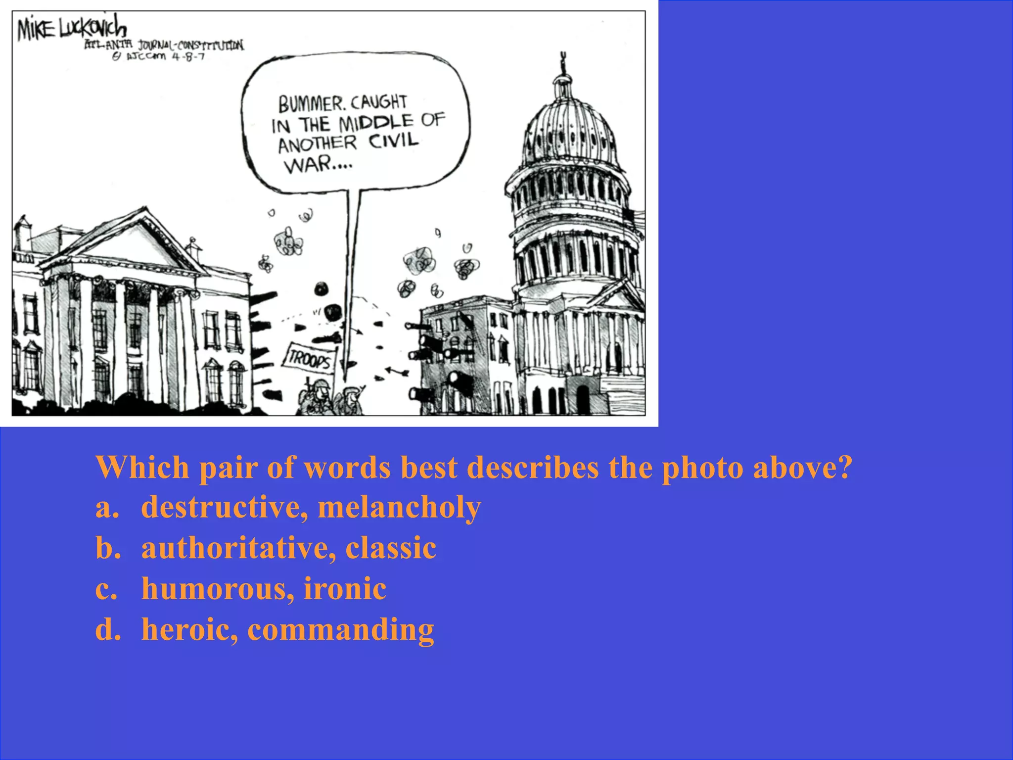 Which pair of words best describes the photo above?
a.  destructive, melancholy
b.  authoritative, classic
c.  humorous, ironic
d.  heroic, commanding
 