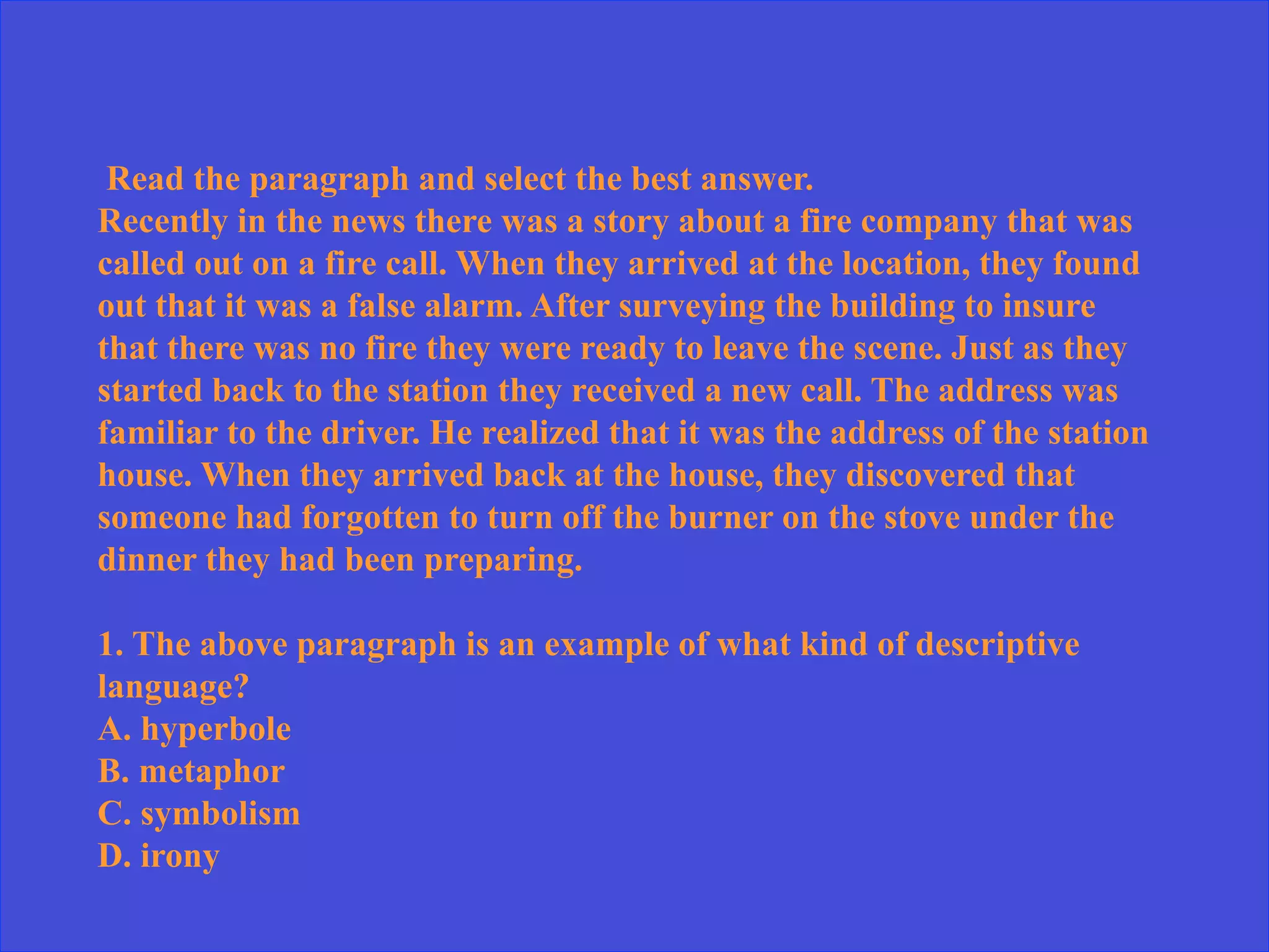 Read the paragraph and select the best answer.
Recently in the news there was a story about a fire company that was
called out on a fire call. When they arrived at the location, they found
out that it was a false alarm. After surveying the building to insure
that there was no fire they were ready to leave the scene. Just as they
started back to the station they received a new call. The address was
familiar to the driver. He realized that it was the address of the station
house. When they arrived back at the house, they discovered that
someone had forgotten to turn off the burner on the stove under the
dinner they had been preparing.
1. The above paragraph is an example of what kind of descriptive
language?
A. hyperbole
B. metaphor
C. symbolism
D. irony
 