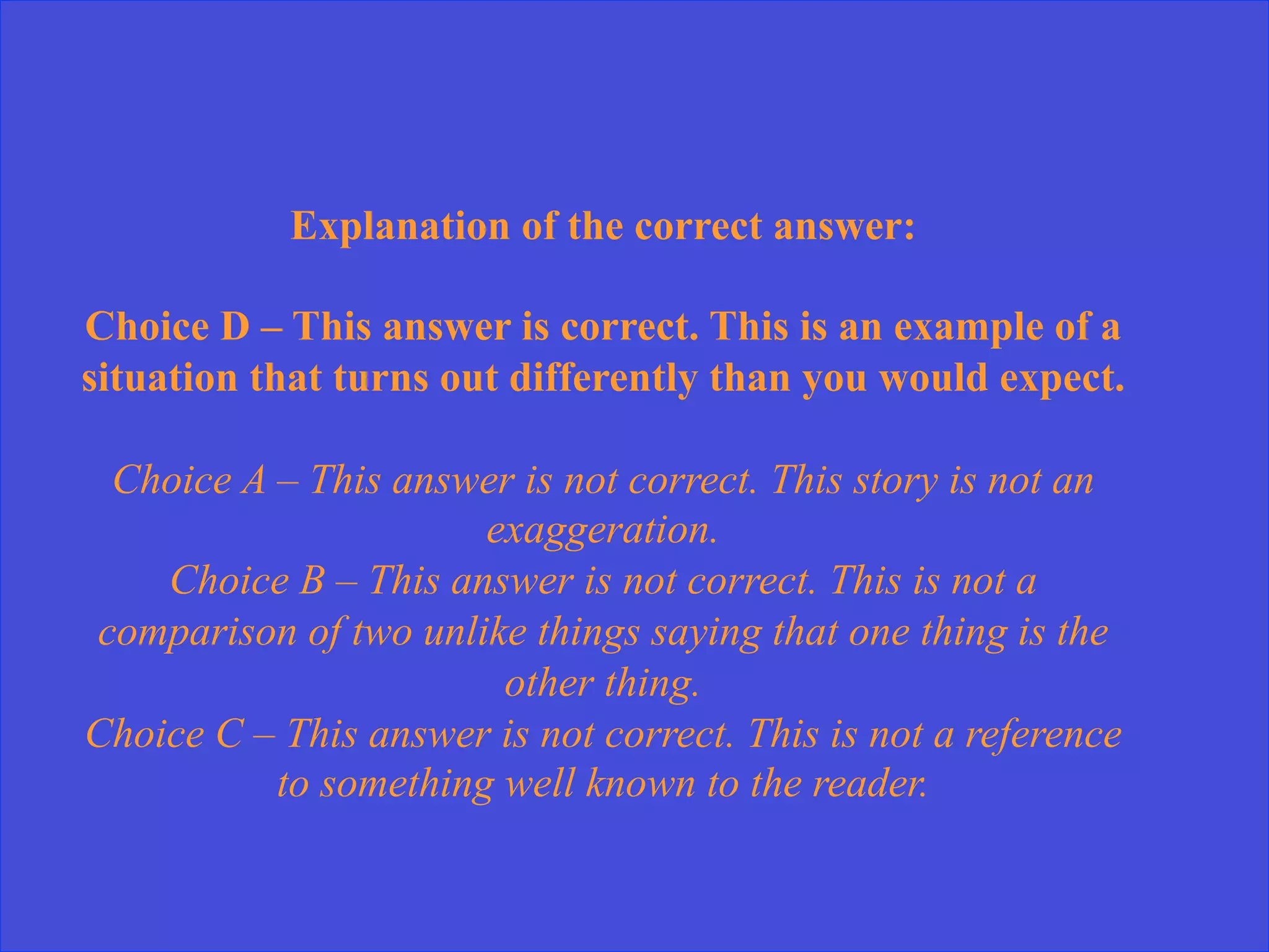 Explanation of the correct answer:
Choice D – This answer is correct. This is an example of a
situation that turns out differently than you would expect.
Choice A – This answer is not correct. This story is not an
exaggeration.
Choice B – This answer is not correct. This is not a
comparison of two unlike things saying that one thing is the
other thing.
Choice C – This answer is not correct. This is not a reference
to something well known to the reader.
 