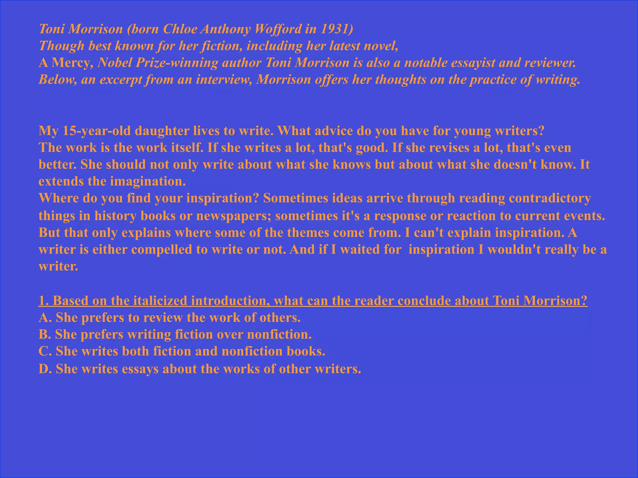 Toni Morrison (born Chloe Anthony Wofford in 1931)
Though best known for her fiction, including her latest novel,
A Mercy, Nobel Prize-winning author Toni Morrison is also a notable essayist and reviewer.
Below, an excerpt from an interview, Morrison offers her thoughts on the practice of writing.
My 15-year-old daughter lives to write. What advice do you have for young writers?
The work is the work itself. If she writes a lot, that's good. If she revises a lot, that's even
better. She should not only write about what she knows but about what she doesn't know. It
extends the imagination.
Where do you find your inspiration? Sometimes ideas arrive through reading contradictory
things in history books or newspapers; sometimes it's a response or reaction to current events.
But that only explains where some of the themes come from. I can't explain inspiration. A
writer is either compelled to write or not. And if I waited for inspiration I wouldn't really be a
writer.
1. Based on the italicized introduction, what can the reader conclude about Toni Morrison?
A. She prefers to review the work of others.
B. She prefers writing fiction over nonfiction.
C. She writes both fiction and nonfiction books.
D. She writes essays about the works of other writers.
 