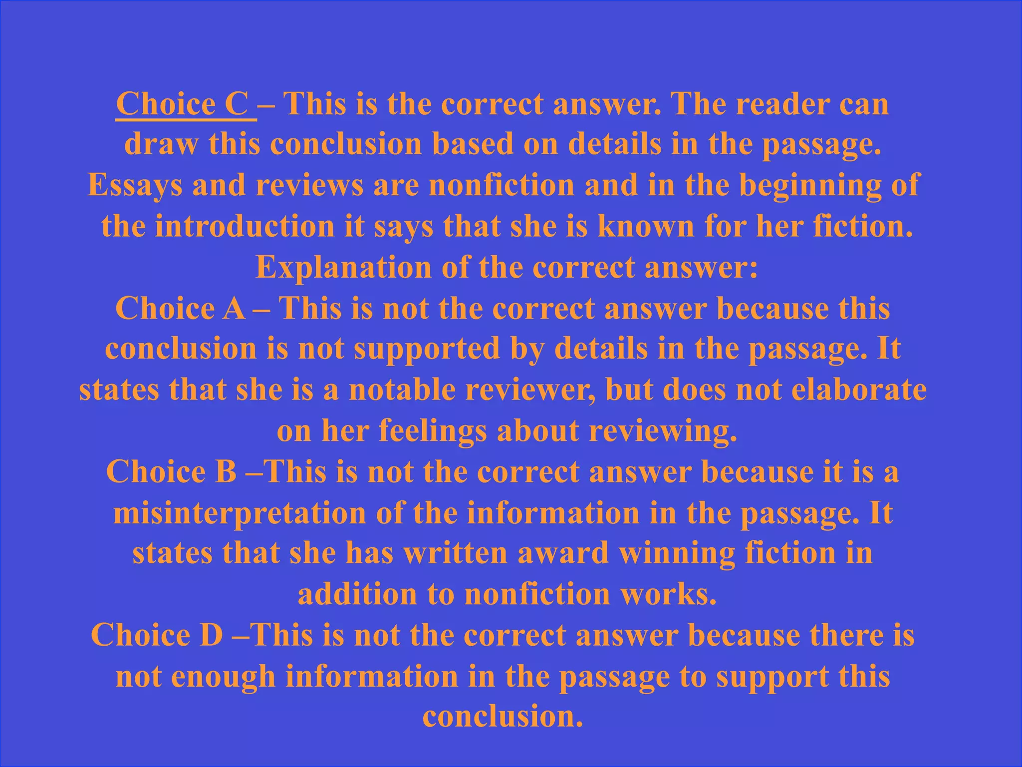 Choice C – This is the correct answer. The reader can
draw this conclusion based on details in the passage.
Essays and reviews are nonfiction and in the beginning of
the introduction it says that she is known for her fiction.
Explanation of the correct answer:
Choice A – This is not the correct answer because this
conclusion is not supported by details in the passage. It
states that she is a notable reviewer, but does not elaborate
on her feelings about reviewing.
Choice B –This is not the correct answer because it is a
misinterpretation of the information in the passage. It
states that she has written award winning fiction in
addition to nonfiction works.
Choice D –This is not the correct answer because there is
not enough information in the passage to support this
conclusion.
 