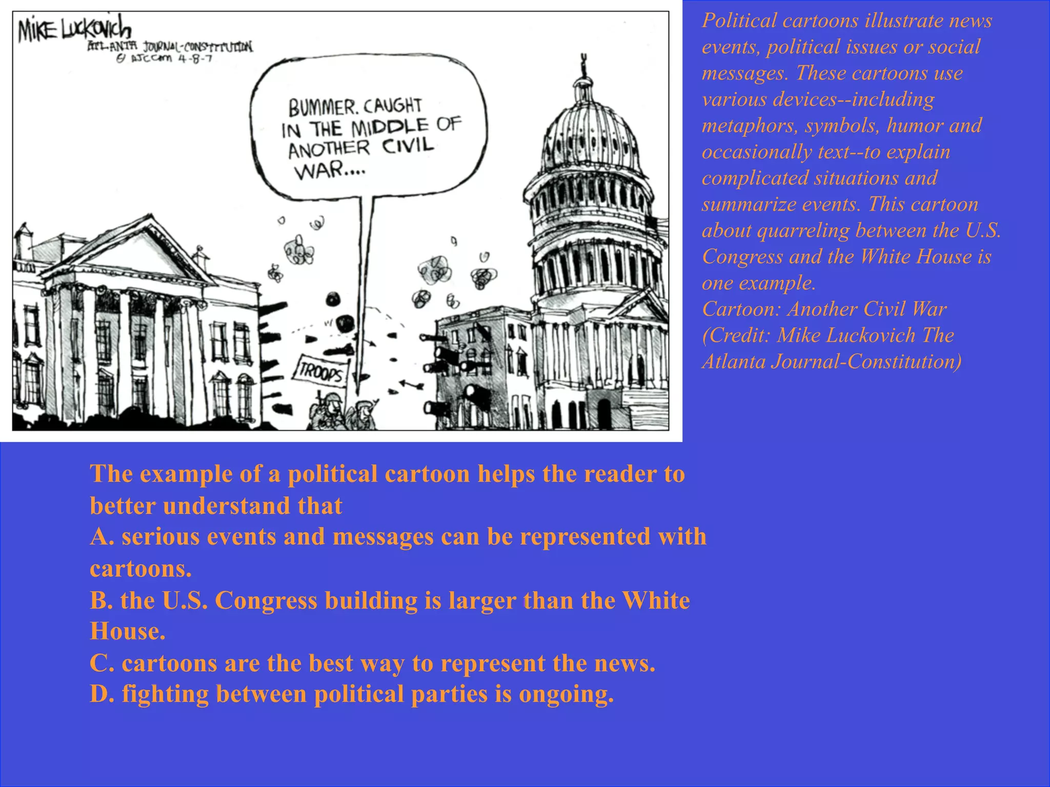 Political cartoons illustrate news
events, political issues or social
messages. These cartoons use
various devices--including
metaphors, symbols, humor and
occasionally text--to explain
complicated situations and
summarize events. This cartoon
about quarreling between the U.S.
Congress and the White House is
one example.
Cartoon: Another Civil War
(Credit: Mike Luckovich The
Atlanta Journal-Constitution)
The example of a political cartoon helps the reader to
better understand that
A. serious events and messages can be represented with
cartoons.
B. the U.S. Congress building is larger than the White
House.
C. cartoons are the best way to represent the news.
D. fighting between political parties is ongoing.
 