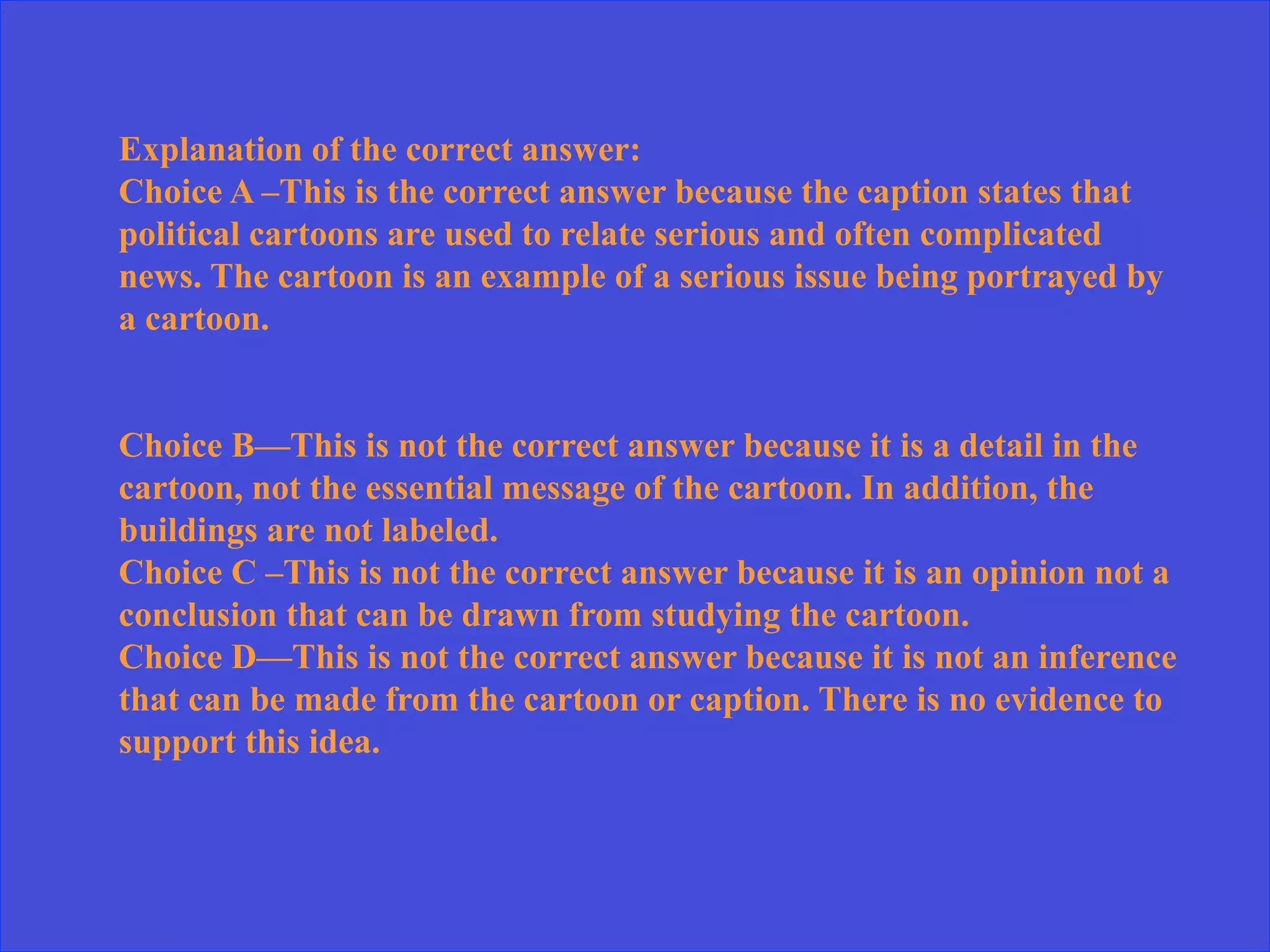 Explanation of the correct answer:
Choice A –This is the correct answer because the caption states that
political cartoons are used to relate serious and often complicated
news. The cartoon is an example of a serious issue being portrayed by
a cartoon.
Choice B—This is not the correct answer because it is a detail in the
cartoon, not the essential message of the cartoon. In addition, the
buildings are not labeled.
Choice C –This is not the correct answer because it is an opinion not a
conclusion that can be drawn from studying the cartoon.
Choice D—This is not the correct answer because it is not an inference
that can be made from the cartoon or caption. There is no evidence to
support this idea.
 