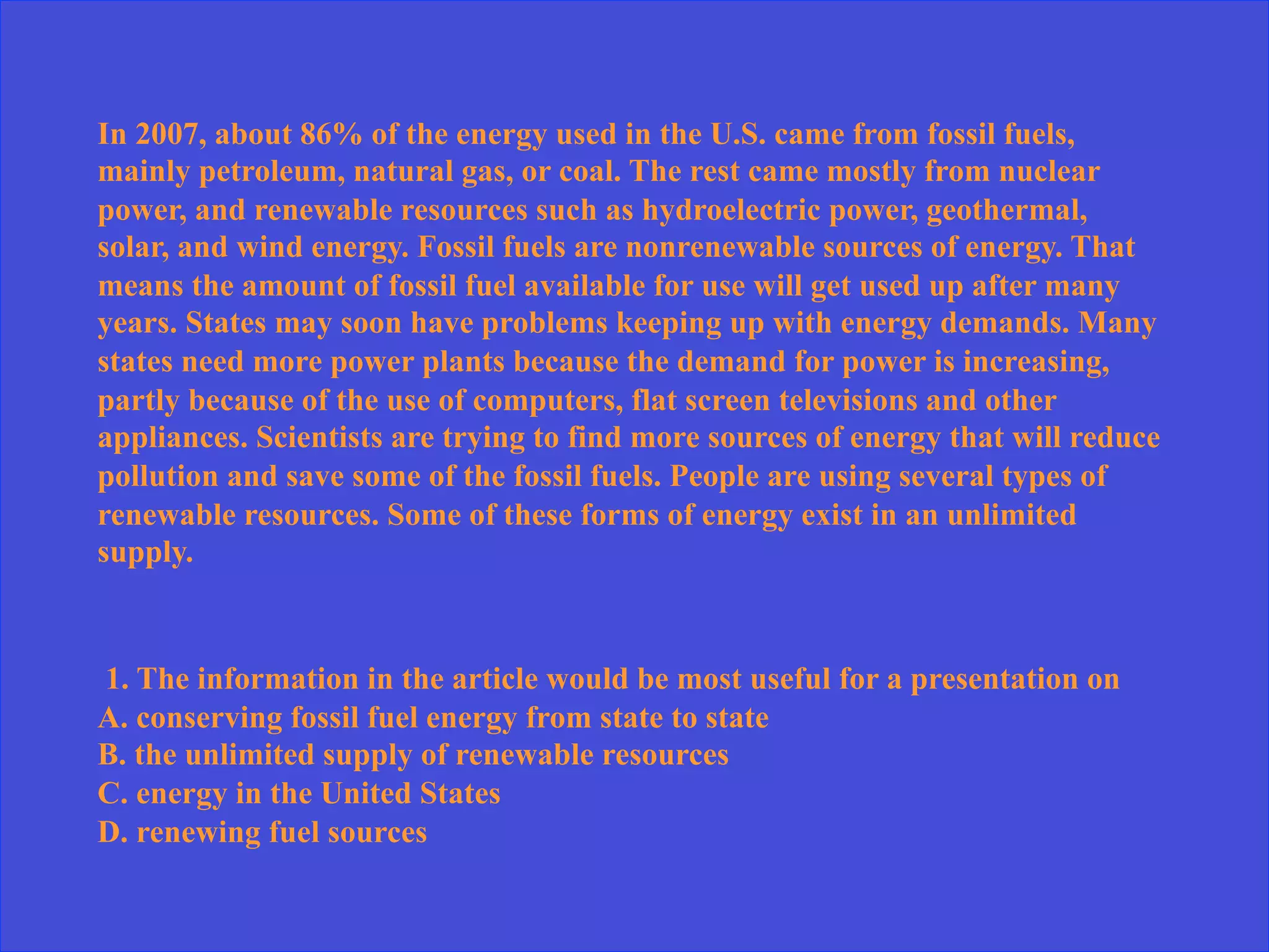 In 2007, about 86% of the energy used in the U.S. came from fossil fuels,
mainly petroleum, natural gas, or coal. The rest came mostly from nuclear
power, and renewable resources such as hydroelectric power, geothermal,
solar, and wind energy. Fossil fuels are nonrenewable sources of energy. That
means the amount of fossil fuel available for use will get used up after many
years. States may soon have problems keeping up with energy demands. Many
states need more power plants because the demand for power is increasing,
partly because of the use of computers, flat screen televisions and other
appliances. Scientists are trying to find more sources of energy that will reduce
pollution and save some of the fossil fuels. People are using several types of
renewable resources. Some of these forms of energy exist in an unlimited
supply.
1. The information in the article would be most useful for a presentation on
A. conserving fossil fuel energy from state to state
B. the unlimited supply of renewable resources
C. energy in the United States
D. renewing fuel sources
 