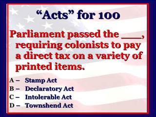 “Acts” for 100 Parliament passed the ___, requiring colonists to pay a direct tax on a variety of printed items. A   –  Stamp Act B   –  Declaratory Act C   –  Intolerable Act D   –  Townshend Act 