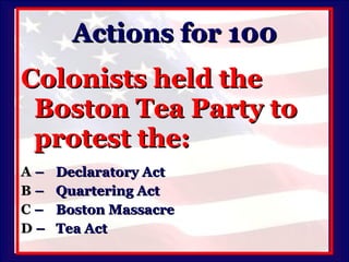 Actions for 100 Colonists held the Boston Tea Party to protest the: A   –  Declaratory Act B   –  Quartering Act C   –  Boston Massacre D   –  Tea Act 