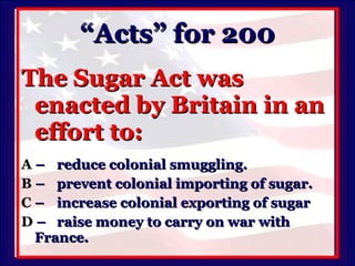 “Acts” for 200 The Sugar Act was enacted by Britain in an effort to: A   –  reduce colonial smuggling. B   –  prevent colonial importing of sugar. C   –  increase colonial exporting of sugar D   –  raise money to carry on war with  France. 