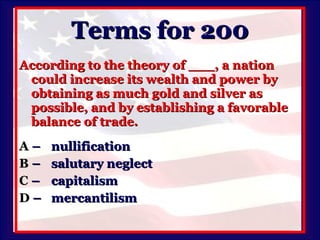 Terms for 200 According to the theory of ___, a nation could increase its wealth and power by obtaining as much gold and silver as possible, and by establishing a favorable balance of trade. A   –  nullification B   –  salutary neglect C   –  capitalism D   –  mercantilism 