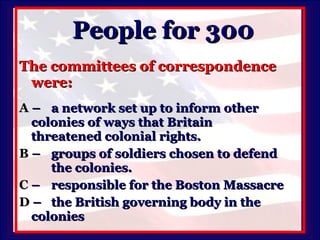 People for 300 The committees of correspondence were: A   –  a network set up to inform other  colonies of ways that Britain  threatened colonial rights. B   –  groups of soldiers chosen to defend  the colonies. C   –  responsible for the Boston Massacre D   –  the British governing body in the  colonies 
