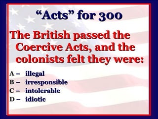 “Acts” for 300 The British passed the Coercive Acts, and the colonists felt they were: A   –  illegal B   – irresponsible C   – intolerable D   –  idiotic 