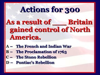 Actions for 300 As a result of ___ Britain gained control of North America. A   –  The French and Indian War B   –  The Proclamation of 1763 C   –  The Stono Rebellion D   –  Pontiac’s Rebellion 
