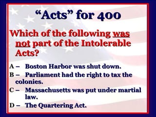 “Acts” for 400 Which of the following  was not  part of the Intolerable Acts? A   –  Boston Harbor was shut down. B   –  Parliament had the right to tax the  colonies. C   –  Massachusetts was put under martial  law. D   –  The Quartering Act. 