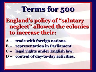 Terms for 500 England’s policy of “salutary neglect” allowed the colonies to increase their: A   –  trade with foreign nations. B   –  representation in Parliament. C   –  legal rights under English law. D   –  control of day-to-day activities. 