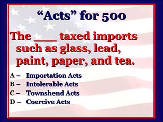 “Acts” for 500 The ___ taxed imports such as glass, lead, paint, paper, and tea. A   –  Importation Acts B   –  Intolerable Acts C   –  Townshend Acts D   –  Coercive Acts 