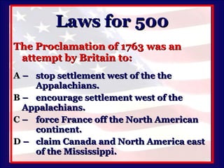 Laws for 500 The Proclamation of 1763 was an attempt by Britain to: A   –  stop settlement west of the the Appalachians. B   –  encourage settlement west of the  Appalachians. C   –  force France off the North American  continent. D   –  claim Canada and North America east  of the Mississippi. 