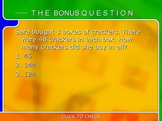 Last Question
                T H E BONUS Q U E S T I O N

Sara bought 3 boxes of crackers. There
  were 48 crackers in each box. How
  many crackers did she buy in all?
1. 45
2. 144
3. 124




                       CLICK TO CHECK
 