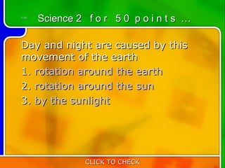 2:50
       Science 2 f o r 5 0 p o i n t s …

Day and night are caused by this
movement of the earth      
1. rotation around the earth
2. rotation around the sun
3. by the sunlight




                 CLICK TO CHECK
 