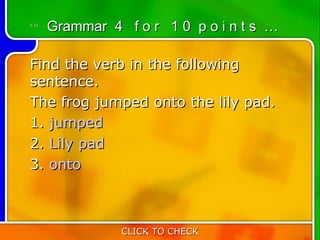 4:10
       Grammar 4 f o r 1 0 p o i n t s …

Find the verb in the following
sentence.
The frog jumped onto the lily pad.
1. jumped
2. Lily pad
3. onto



                 CLICK TO CHECK
 