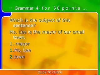 4:30
       Grammar 4 f o r 3 0 p o i n t s …

Which is the subject of this
  sentence?
Ms. Lee is the mayor of our small
  town.
1. mayor
1.Ms. Lee
2.town


                 CLICK TO CHECK
 