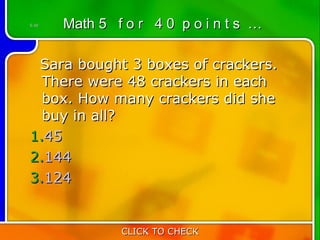 5:40   Math 5 f o r 4 0 p o i n t s …

 Sara bought 3 boxes of crackers.
  There were 48 crackers in each
  box. How many crackers did she
  buy in all?
1.45
2.144
3.124


               CLICK TO CHECK
 