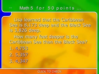 5:50
       Math 5 f o r 5 0 p o i n t s …

   Lisa learned that the Caribbean
Sea is 8,173 deep and the Black Sea
is 3,826 deep.
   How many feet deeper is the
Caribbean Sea than the Black Sea?
1. 4,753
2. 5,357
3. 4,347

               CLICK TO CHECK
 