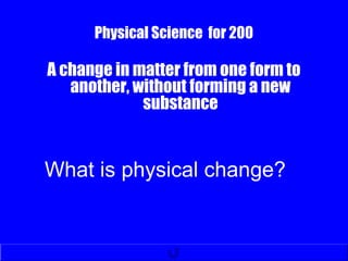 Physical Science for 200
A change in matter from one form to
another, without forming a new
substance
What is physical change?
 