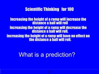 Scientific Thinking for 100
Increasing the height of a ramp will increase the
distance a ball will roll
Increasing the height of a ramp will decrease the
distance a ball will roll.
Increasing the height of a ramp will have no effect on
the distance a ball will roll.
What is a prediction?
 
