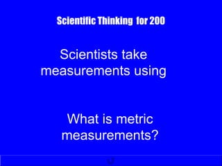 Scientific Thinking for 200
What is metric
measurements?
Scientists take
measurements using
 