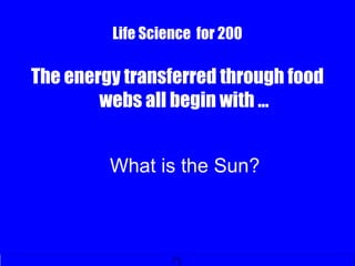 Life Science for 200
The energy transferred through food
webs all begin with …
What is the Sun?
 