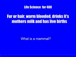 Life Science for 400
Fur or hair, warm blooded, drinks it’s
mothers milk and has live births
What is a mammal?
 