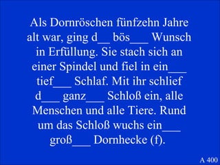Als Dornröschen fünfzehn Jahre alt war, ging d__ bös___ Wunsch in Erfüllung. Sie stach sich an einer Spindel und fiel in ein___ tief___ Schlaf. Mit ihr schlief d___ ganz___ Schloß ein, alle Menschen und alle Tiere. Rund um das Schloß wuchs ein___ groß___ Dornhecke (f).  A 400 
