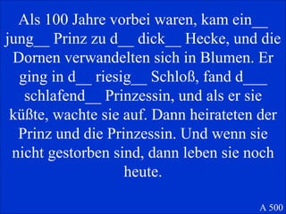 Als 100 Jahre vorbei waren, kam ein__ jung__ Prinz zu d__ dick__ Hecke, und die Dornen verwandelten sich in Blumen. Er ging in d__ riesig__ Schloß, fand d___ schlafend__ Prinzessin, und als er sie küßte, wachte sie auf. Dann heirateten der Prinz und die Prinzessin. Und wenn sie nicht gestorben sind, dann leben sie noch heute. A 500 