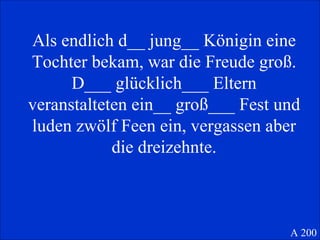 Als endlich d__ jung__ Königin eine Tochter bekam, war die Freude groß. D___ glücklich___ Eltern veranstalteten ein__ groß___ Fest und luden zwölf Feen ein, vergassen aber die dreizehnte. A 200 