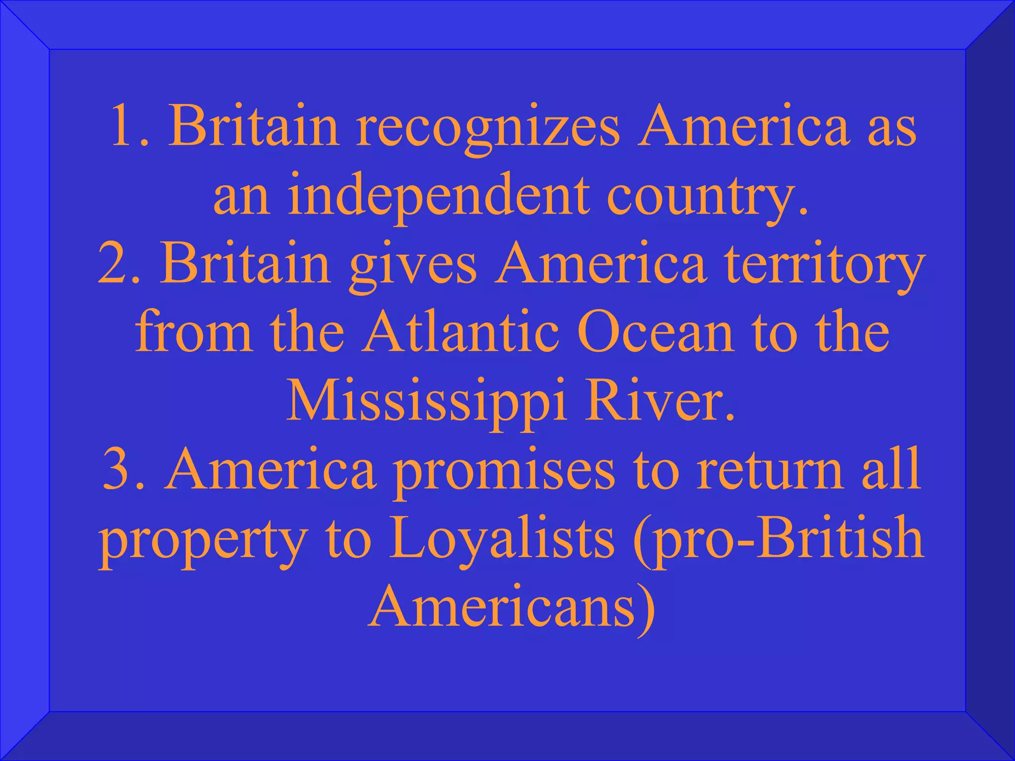 1. Britain recognizes America as an independent country. 2. Britain gives America territory from the Atlantic Ocean to the Mississippi River. 3. America promises to return all property to Loyalists (pro-British Americans) 