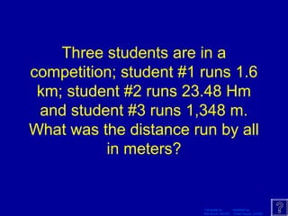 Template by Modified by
Bill Arcuri, WCSD Chad Vance, CCISD
Three students are in a
competition; student #1 runs 1.6
km; student #2 runs 23.48 Hm
and student #3 runs 1,348 m.
What was the distance run by all
in meters?
 
