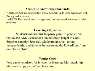 Academic Knowledge Standards:
• AKS 27: Add and subtract two whole numbers up to three digits each with
fluency and accuracy
• AKS 29: Use mental math strategies such as benchmark numbers to solve
problems


                      Learning Objectives:
        Students will use this Jeopardy game to practice and
review the AKS listed above that has been taught in class.
Students can play Jeopardy whole group, small group,
independently, and at home by accessing the PowerPoint from
our class website.


                         Works Cited:
Free game templates for interactive learning. Martin, phillip.
http://www.pppst.com/templates.html
 