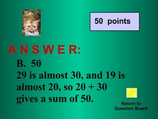 A N S W E R: Return to Question Board 50  points B.  50  29 is almost 30, and 19 is almost 20, so 20 + 30 gives a sum of 50.  