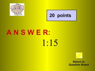 A N S W E R: Return to Question Board 20  points 1:15 