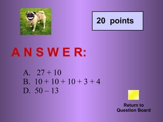 A N S W E R: Return to Question Board 20  points A.   27 + 10 B.  10 + 10 + 10 + 3 + 4 D.  50 – 13 