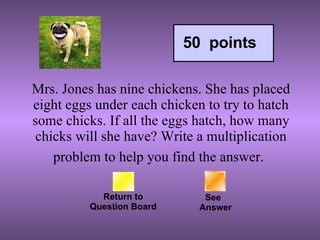 Mrs. Jones has nine chickens. She has placed eight eggs under each chicken to try to hatch some chicks. If all the eggs hatch, how many chicks will she have? Write a multiplication problem to help you find the answer.   Return to Question Board See   Answer 50  points 