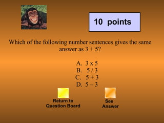 Which of the following number sentences gives the same answer as 3 + 5?            A.  3 x 5          B.   5 / 3          C.   5 + 3          D.  5 – 3 Return to Question Board See   Answer 10  points 