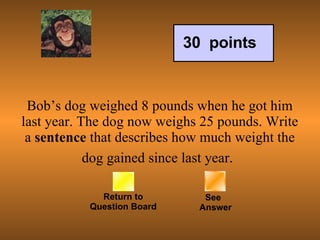 Bob’s dog weighed 8 pounds when he got him last year. The dog now weighs 25 pounds. Write a  sentence  that describes how much weight the dog gained since last year.   Return to Question Board See   Answer 30  points 
