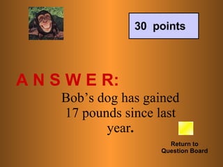 A N S W E R: Return to Question Board 30  points Bob’s dog has gained 17 pounds since last year . 