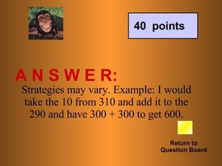 A N S W E R: Return to Question Board 40  points Strategies may vary. Example: I would take the 10 from 310 and add it to the 290 and have 300 + 300 to get 600. 