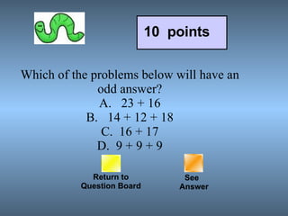 Which of the problems below will have an odd answer? A.   23 + 16 B.   14 + 12 + 18 C.  16 + 17 D.  9 + 9 + 9 Return to Question Board See   Answer 10  points 